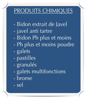 PRODUITS CHIMIQUES

    - Bidon extrait de Javel
    - javel anti tartre
    - Bidon Ph plus et moins
    - Ph plus et moins poudre
    - galets
    - pastilles
    - granulés
    - galets multifonctions
    - brome
    - sel