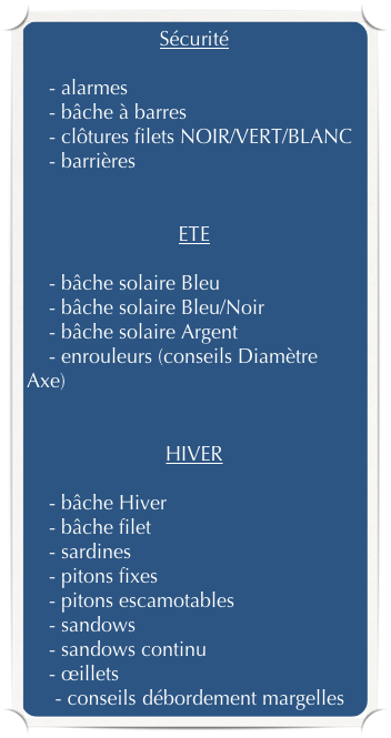 Sécurité

    - alarmes
    - bâche à barres
    - clôtures filets NOIR/VERT/BLANC
    - barrières


ETE

    - bâche solaire Bleu
    - bâche solaire Bleu/Noir
    - bâche solaire Argent
    - enrouleurs (conseils Diamètre Axe)


HIVER

    - bâche Hiver
    - bâche filet
    - sardines
    - pitons fixes
    - pitons escamotables
    - sandows
    - sandows continu
    - œillets
    - conseils débordement margelles
